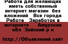  Работа для желающих иметь собственный интернет магазин, без вложений - Все города Работа » Заработок в интернете   . Амурская обл.,Зейский р-н